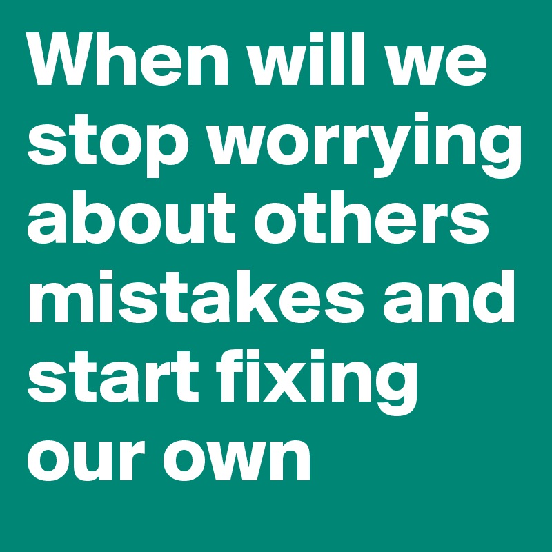 When will we stop worrying about others mistakes and start fixing our own