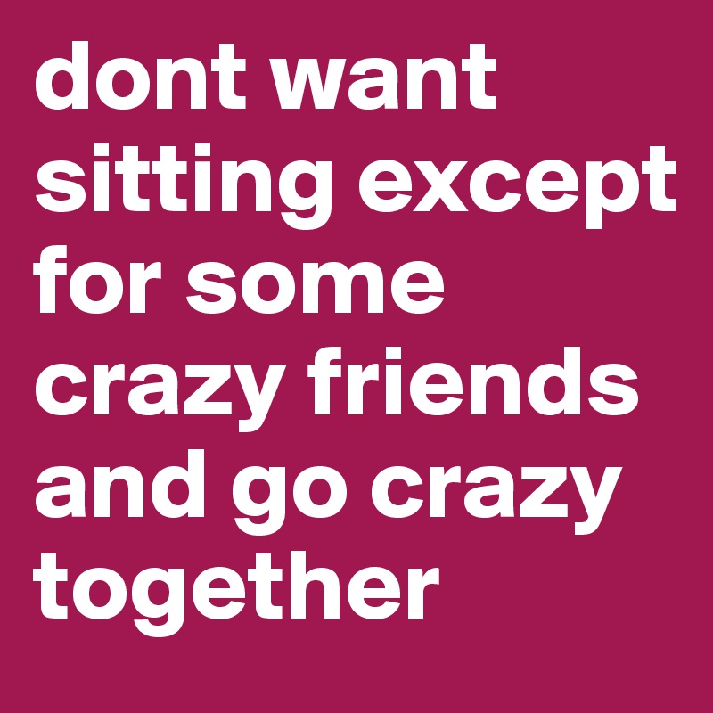 dont want sitting except for some crazy friends and go crazy together