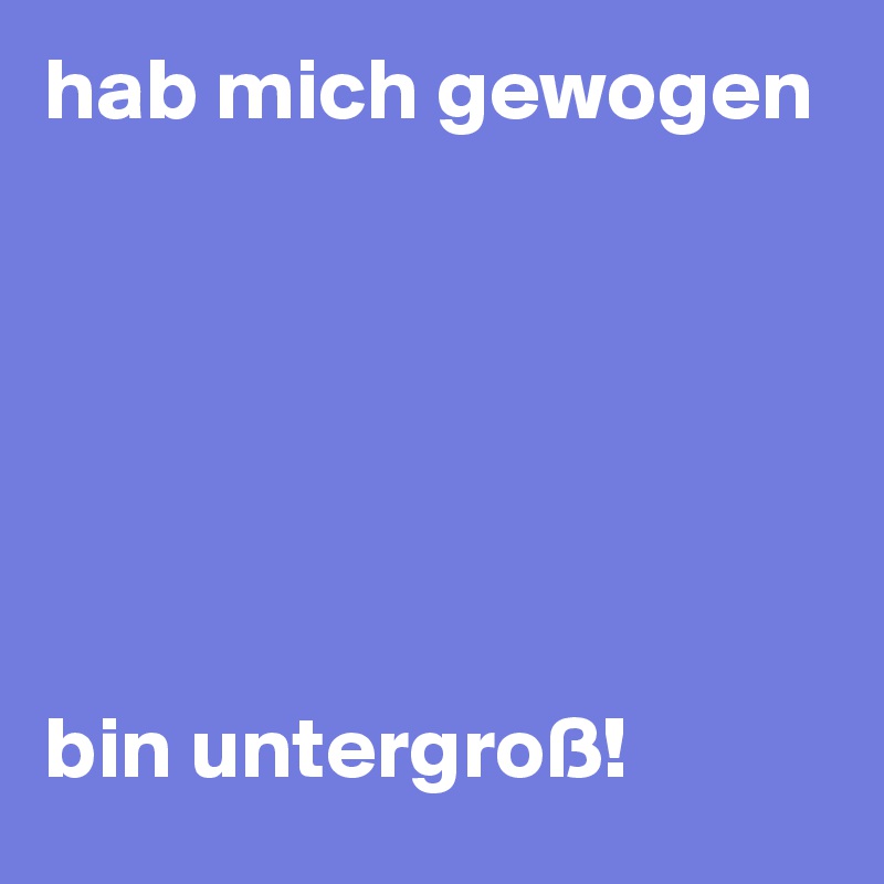 hab mich gewogen






bin untergroß!