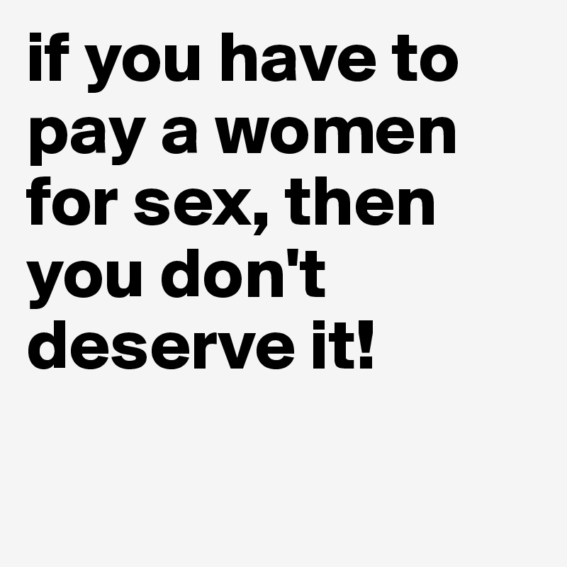 if you have to pay a women for sex, then you don't deserve it!

