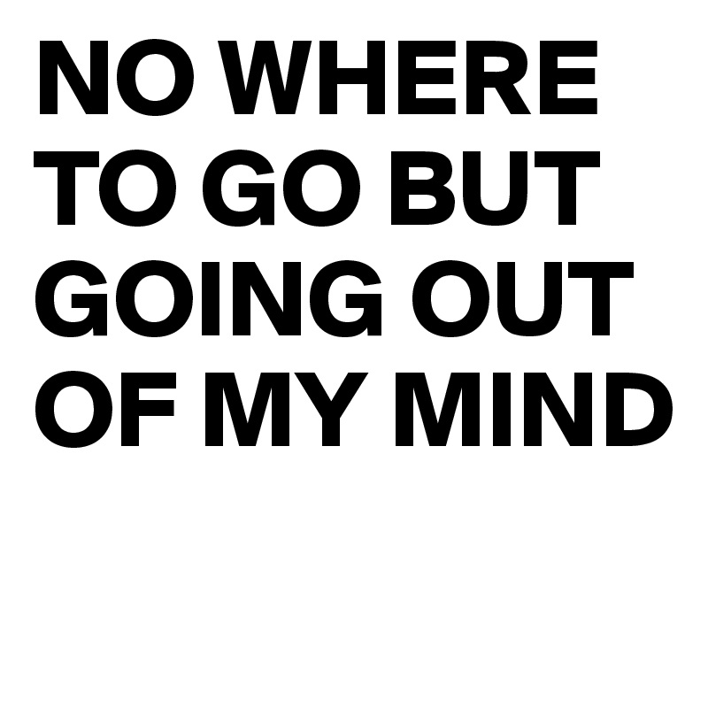 NO WHERE TO GO BUT GOING OUT OF MY MIND 
