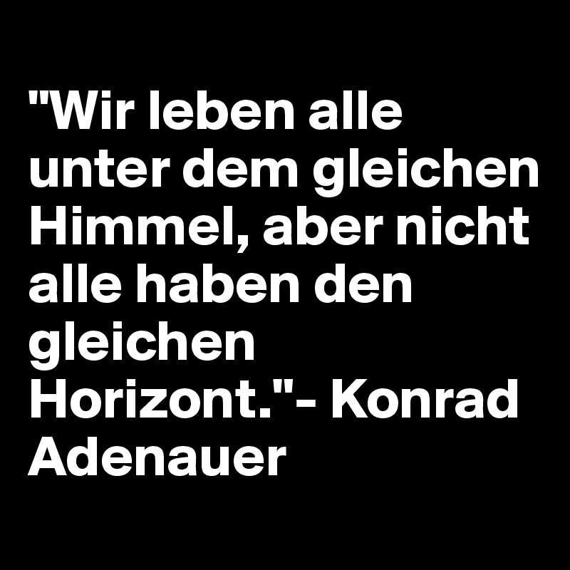 
"Wir leben alle unter dem gleichen Himmel, aber nicht alle haben den gleichen 
Horizont."- Konrad Adenauer