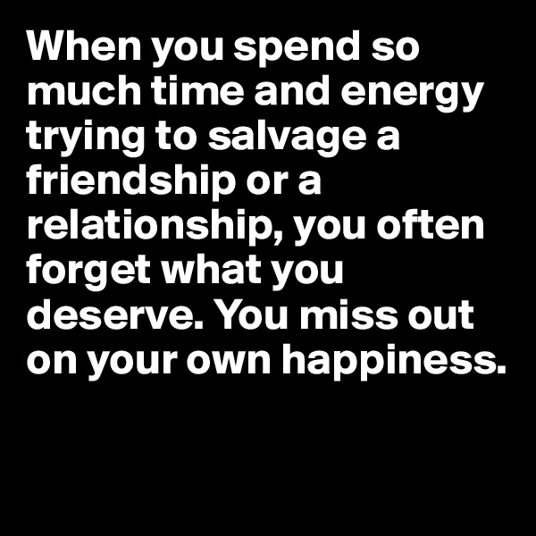 When you spend so much time and energy trying to salvage a friendship or a relationship, you often forget what you deserve. You miss out on your own happiness.

