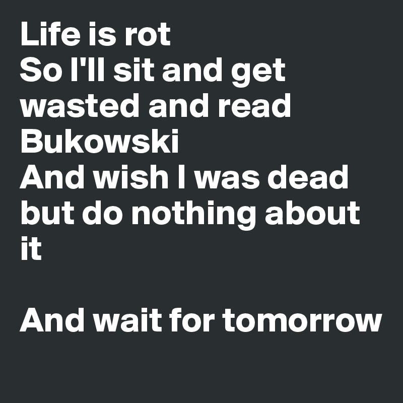 Life is rot
So I'll sit and get wasted and read Bukowski 
And wish I was dead but do nothing about it

And wait for tomorrow