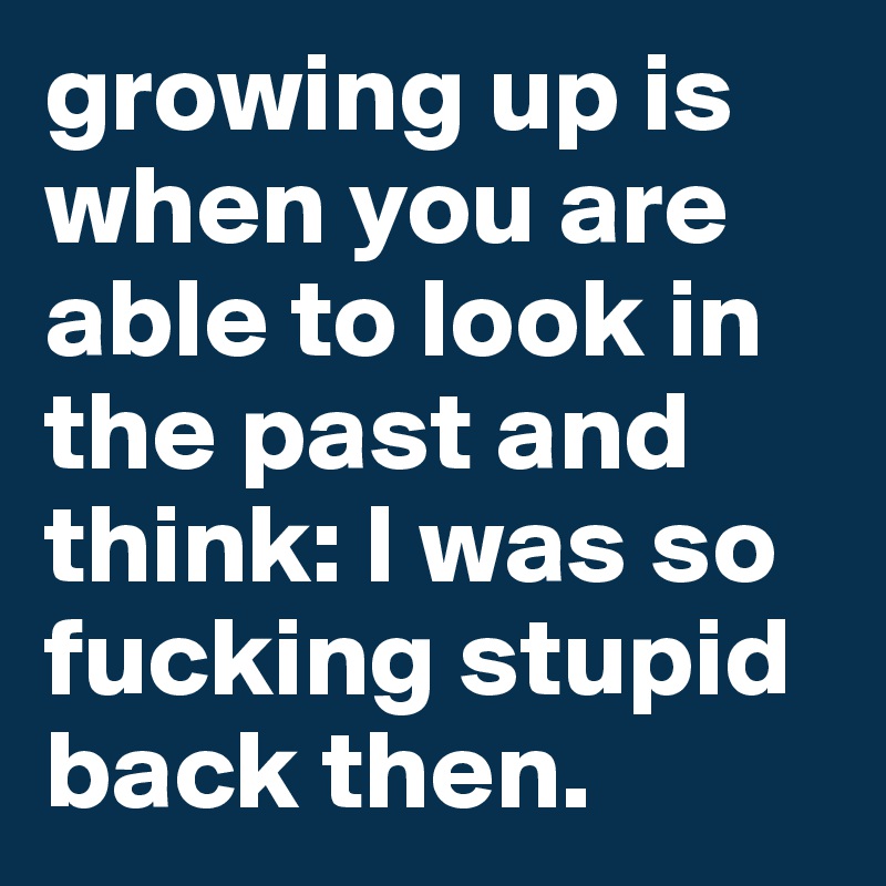 growing up is when you are able to look in the past and think: I was so fucking stupid back then.