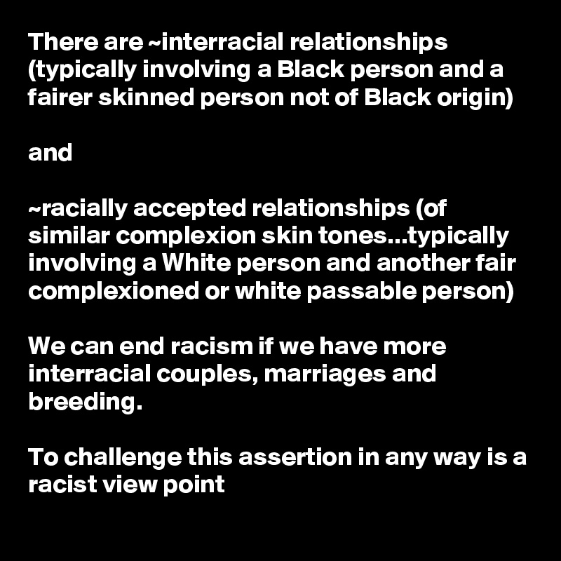 There are ~interracial relationships (typically involving a Black person and a fairer skinned person not of Black origin)

and 

~racially accepted relationships (of similar complexion skin tones...typically involving a White person and another fair complexioned or white passable person)

We can end racism if we have more interracial couples, marriages and breeding.  

To challenge this assertion in any way is a racist view point