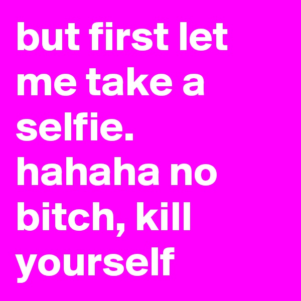 but first let me take a selfie. hahaha no bitch, kill yourself