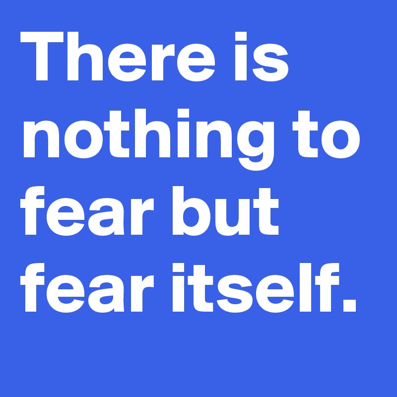 There is nothing to fear but fear itself.