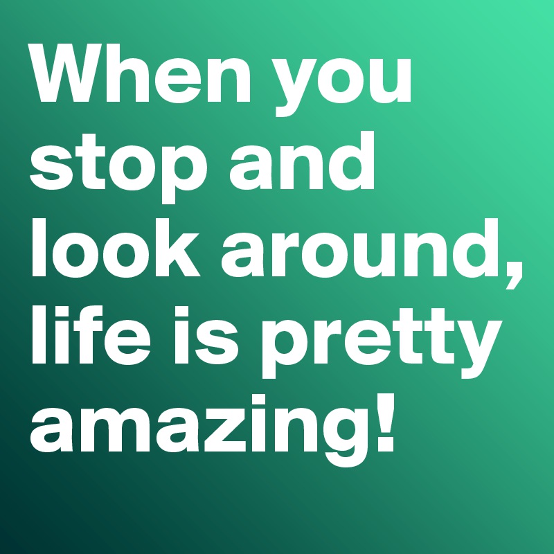 When you stop and look around, life is pretty amazing!