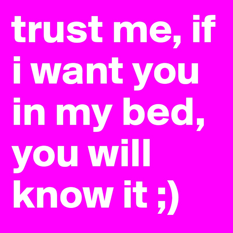 trust me, if i want you in my bed, you will know it ;) 