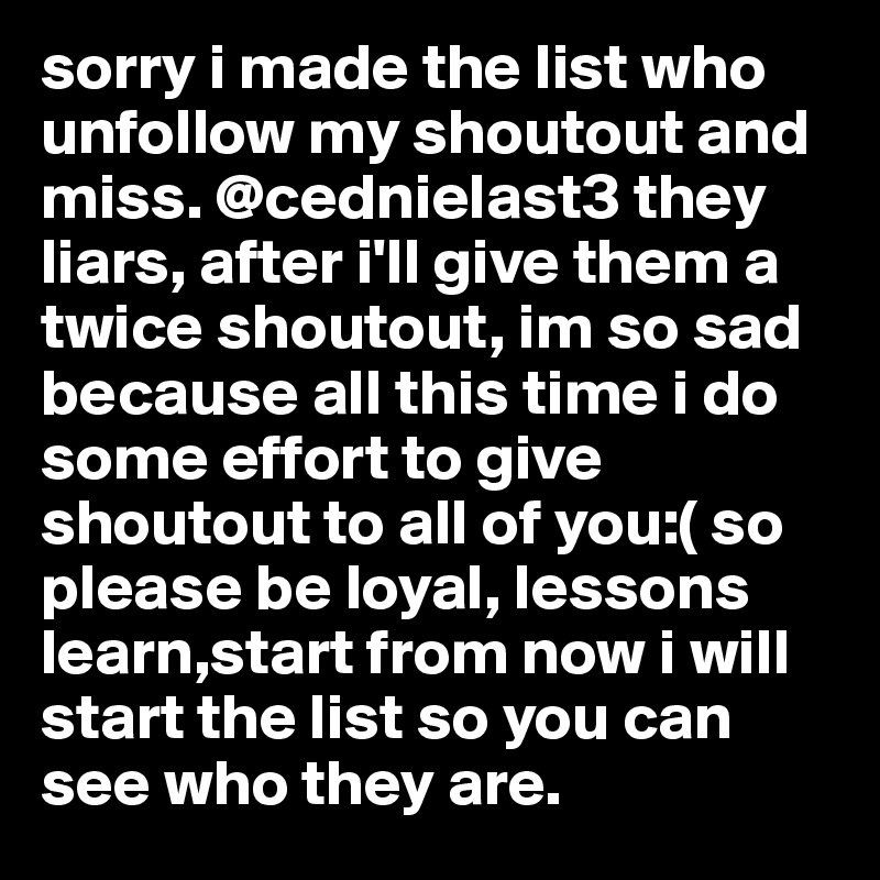 sorry i made the list who unfollow my shoutout and miss. @cednielast3 they liars, after i'll give them a twice shoutout, im so sad because all this time i do some effort to give shoutout to all of you:( so please be loyal, lessons learn,start from now i will start the list so you can see who they are.