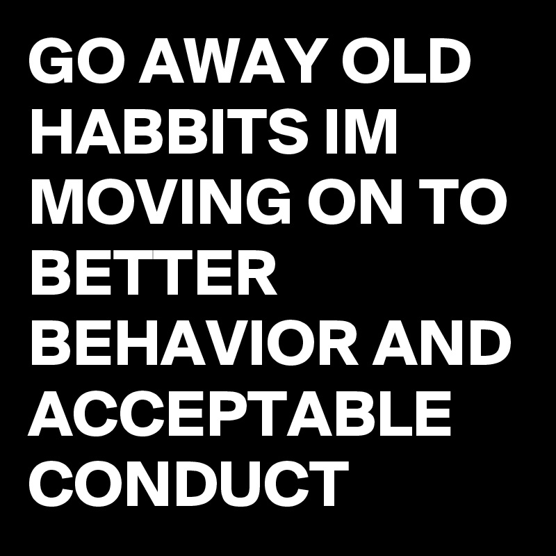 GO AWAY OLD HABBITS IM MOVING ON TO BETTER BEHAVIOR AND ACCEPTABLE CONDUCT 
