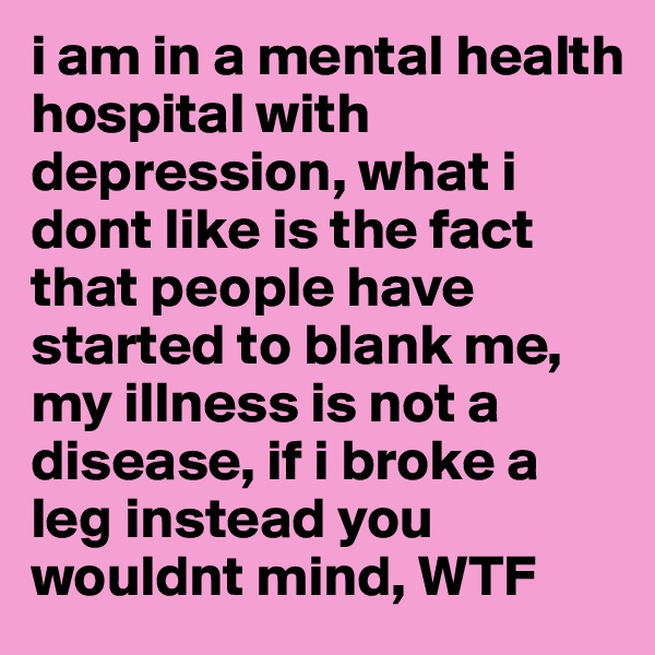 i am in a mental health hospital with depression, what i dont like is the fact that people have started to blank me, my illness is not a disease, if i broke a leg instead you wouldnt mind, WTF