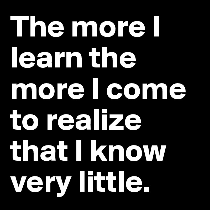 The more I learn the more I come to realize that I know very little.