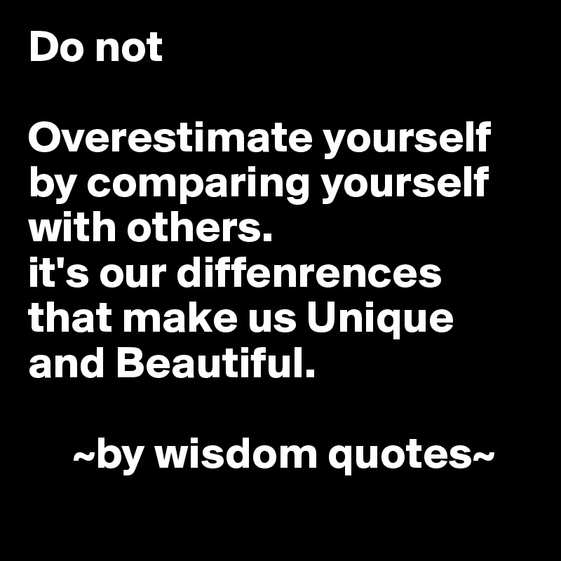 Do not      

Overestimate yourself by comparing yourself with others. 
it's our diffenrences that make us Unique and Beautiful. 

     ~by wisdom quotes~
  