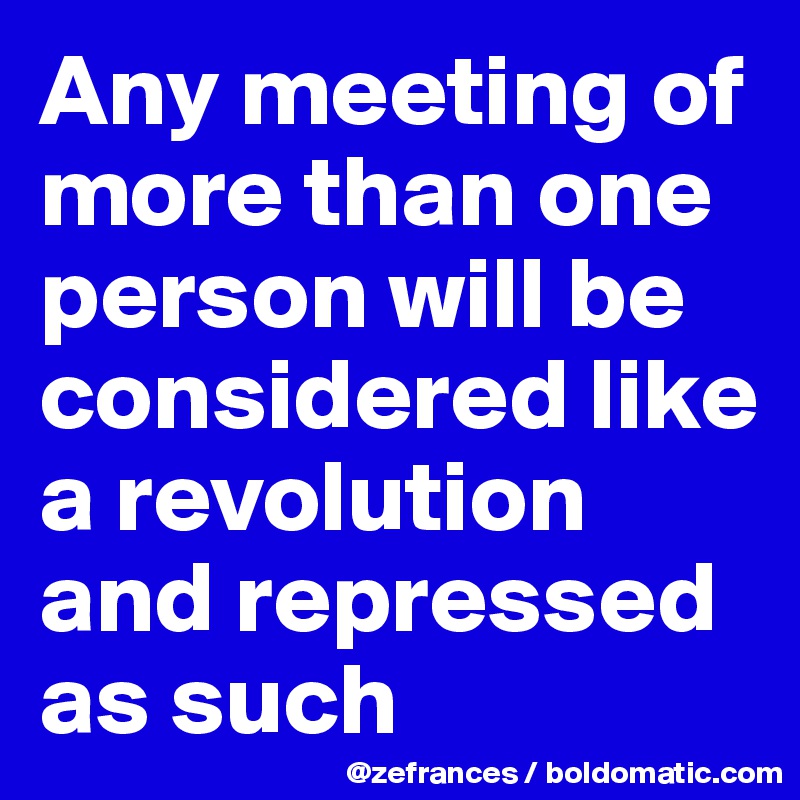 Any meeting of more than one person will be considered like a revolution and repressed as such