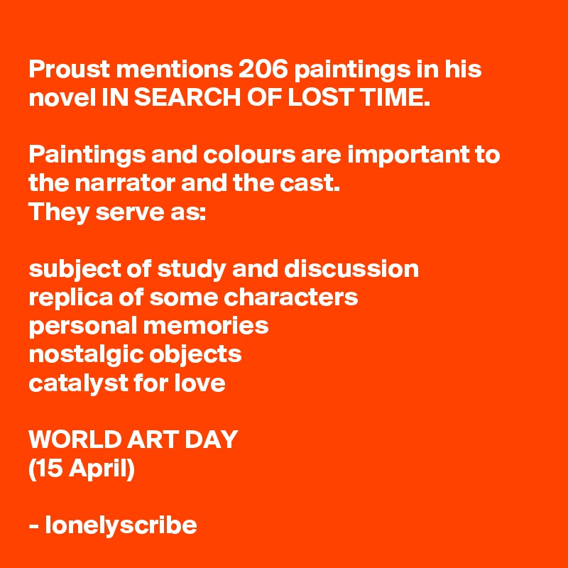 Proust mentions 206 paintings in his novel IN SEARCH OF LOST TIME.

Paintings and colours are important to the narrator and the cast.
They serve as:

subject of study and discussion
replica of some characters
personal memories 
nostalgic objects
catalyst for love

WORLD ART DAY
(15 April) 

- lonelyscribe 