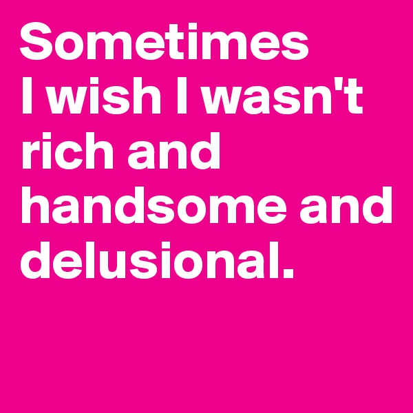 Sometimes 
I wish I wasn't rich and handsome and delusional.
