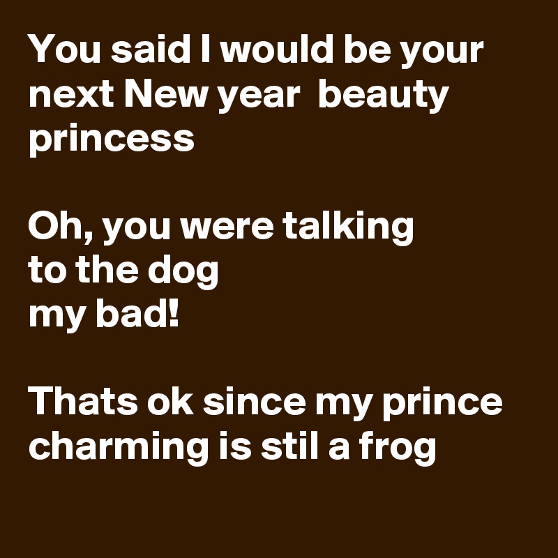 You said I would be your next New year  beauty princess

Oh, you were talking 
to the dog 
my bad!

Thats ok since my prince charming is stil a frog
