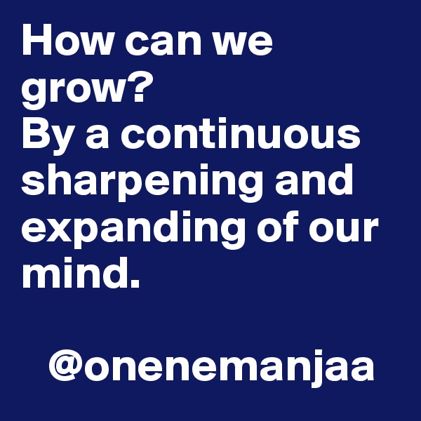 How can we grow? 
By a continuous sharpening and expanding of our mind.

   @onenemanjaa