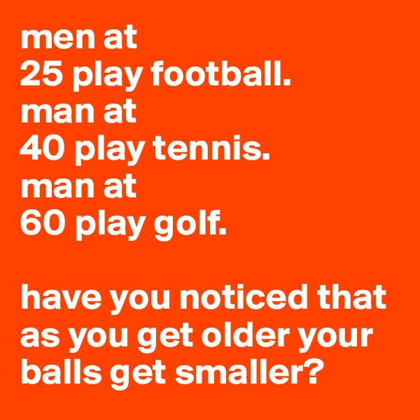men at
25 play football.
man at 
40 play tennis.
man at 
60 play golf.

have you noticed that as you get older your balls get smaller?