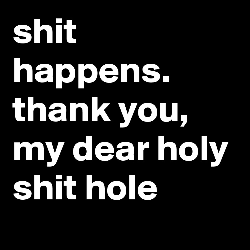 shit happens.
thank you, my dear holy shit hole