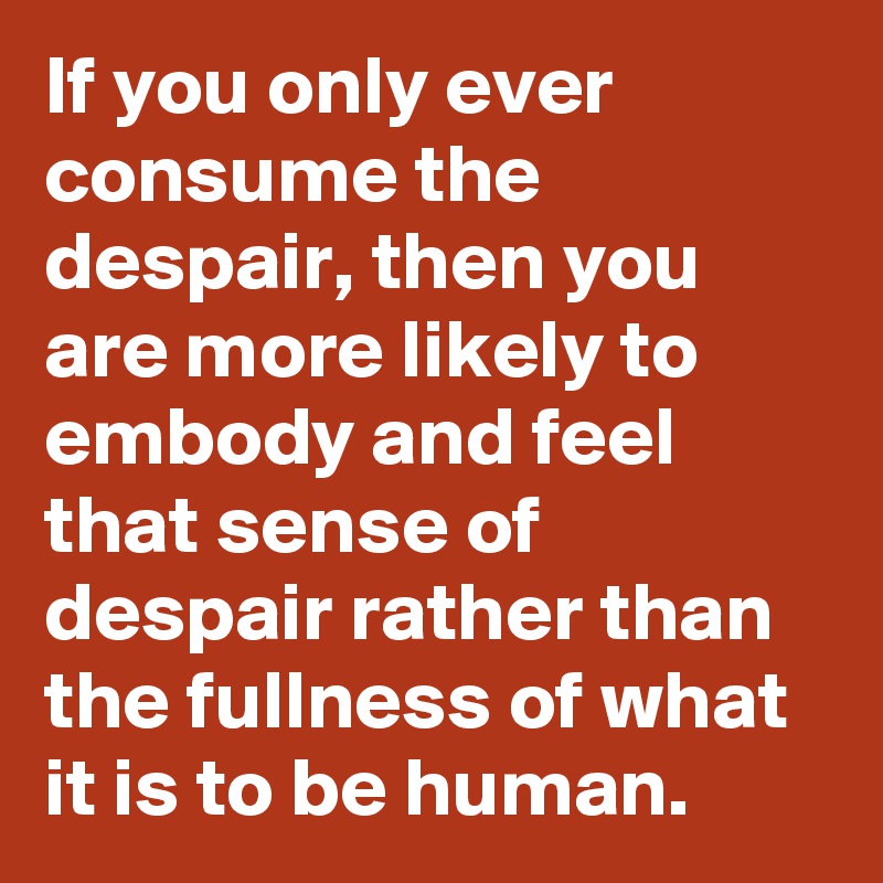 If you only ever consume the despair, then you are more likely to embody and feel that sense of despair rather than the fullness of what it is to be human.