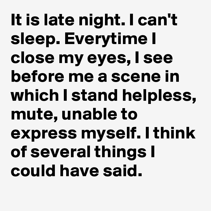 It is late night. I can't sleep. Everytime I close my eyes, I see before me a scene in which I stand helpless, mute, unable to express myself. I think of several things I could have said. 