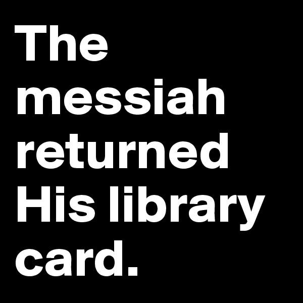 The messiah returned
His library card.