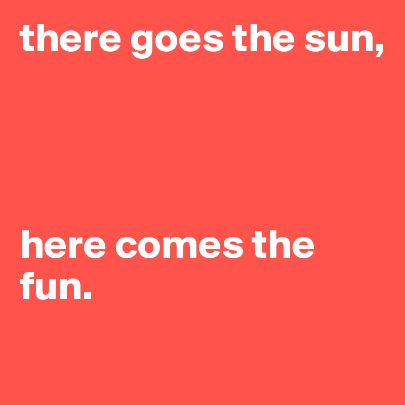 there goes the sun, 




here comes the fun. 
