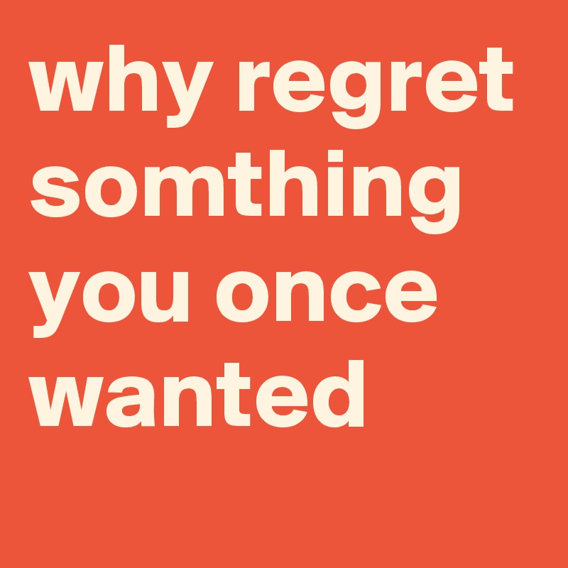 why regret somthing you once wanted