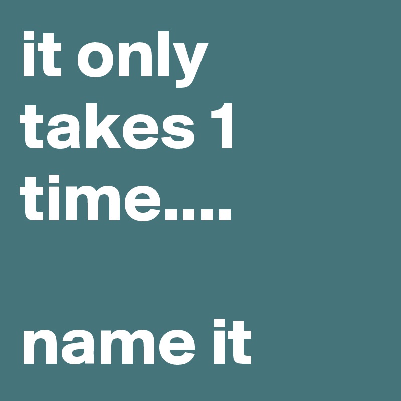 it only takes 1 time....

name it