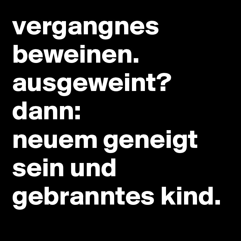 vergangnes beweinen.
ausgeweint?
dann:
neuem geneigt sein und gebranntes kind.