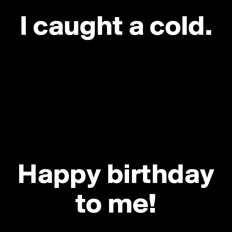  I caught a cold.



   
 Happy birthday
 to me!