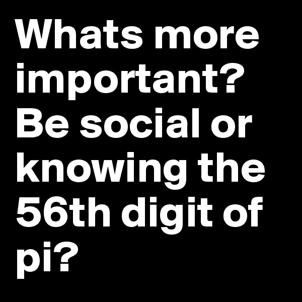 Whats more important? Be social or knowing the 56th digit of pi?