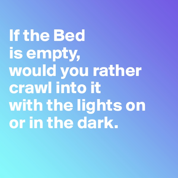 
If the Bed 
is empty, 
would you rather crawl into it 
with the lights on 
or in the dark.

