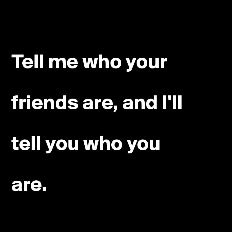 

Tell me who your

friends are, and I'll 

tell you who you 

are. 
