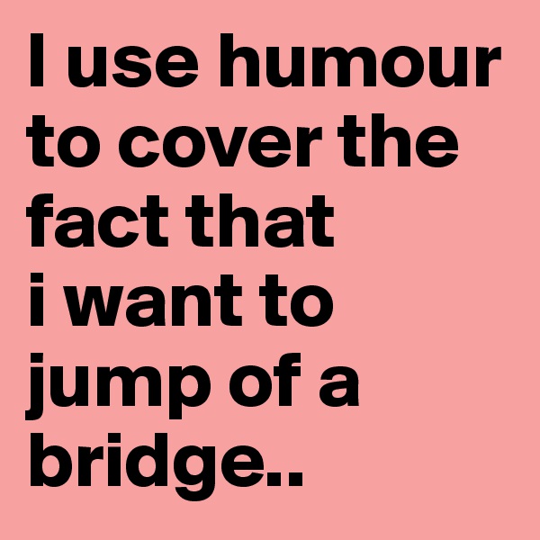 I use humour to cover the fact that 
i want to jump of a bridge..
