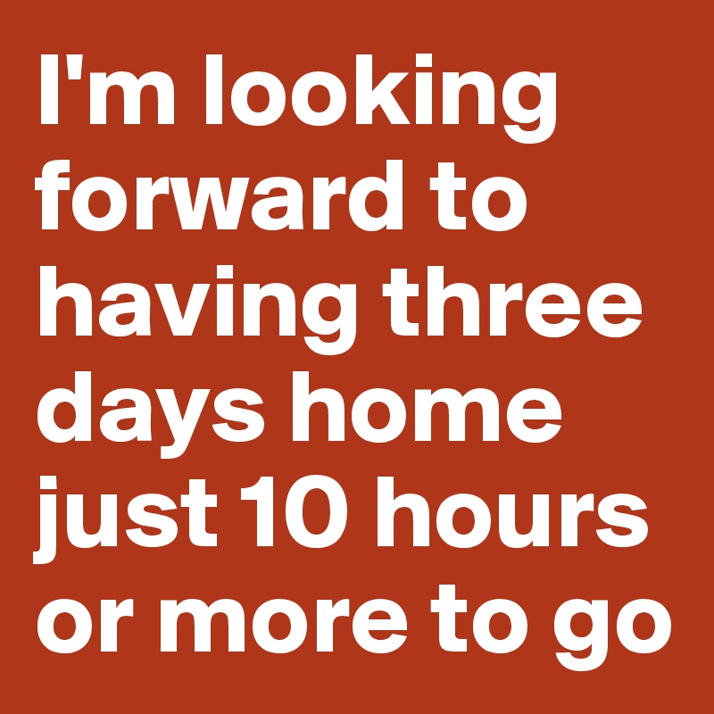 I'm looking forward to having three days home just 10 hours or more to go