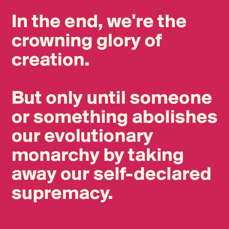 In the end, we're the crowning glory of creation. 

But only until someone or something abolishes our evolutionary monarchy by taking away our self-declared supremacy. 