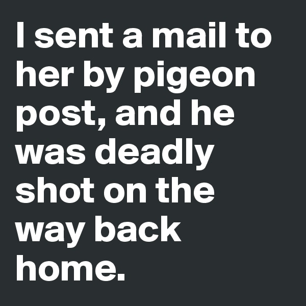 I sent a mail to her by pigeon post, and he was deadly shot on the way back home. 