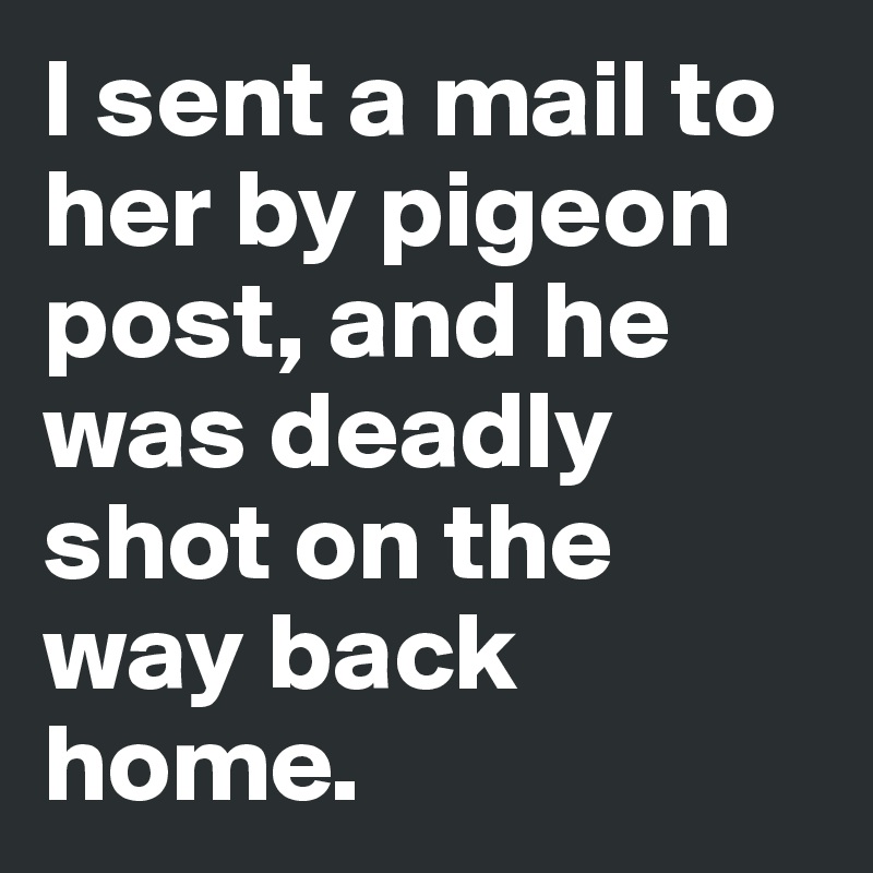I sent a mail to her by pigeon post, and he was deadly shot on the way back home. 