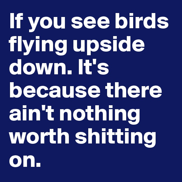 If you see birds flying upside down. It's because there ain't nothing worth shitting on.  