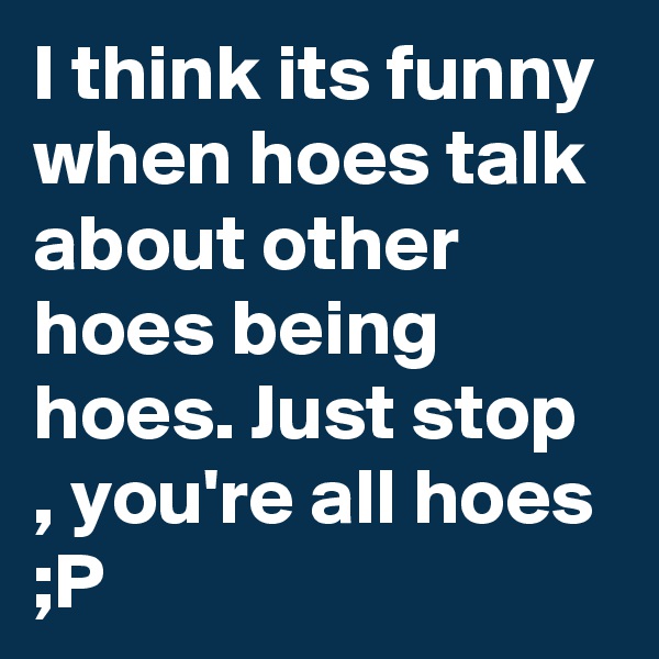 I think its funny when hoes talk about other hoes being hoes. Just stop , you're all hoes ;P 