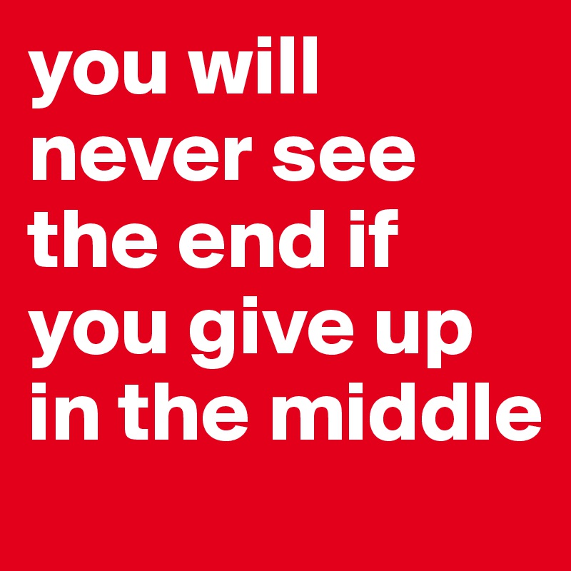 you will never see the end if you give up in the middle