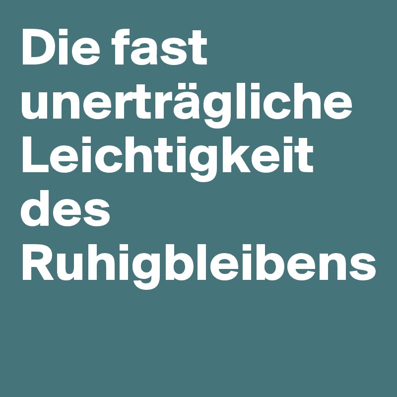 Die fast unerträgliche Leichtigkeit des Ruhigbleibens 

