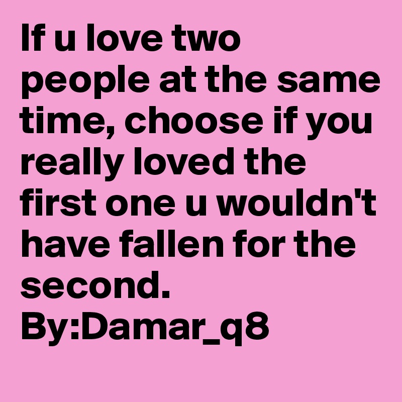 If u love two  people at the same time, choose if you really loved the first one u wouldn't have fallen for the second.                          By:Damar_q8