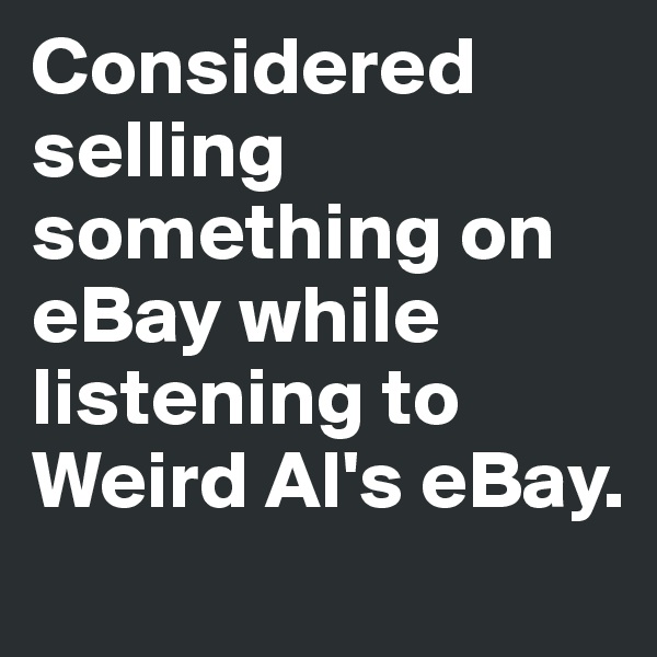 Considered selling something on eBay while listening to Weird Al's eBay.
