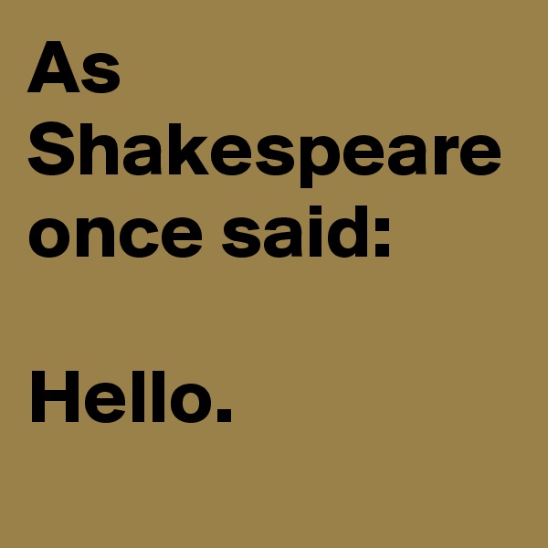 As Shakespeare once said:

Hello.
