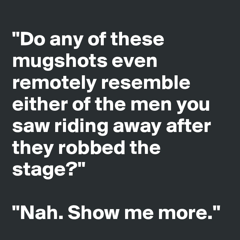 "Do any of these mugshots even remotely resemble  either of the men you saw riding away after they robbed the stage?"

"Nah. Show me more."